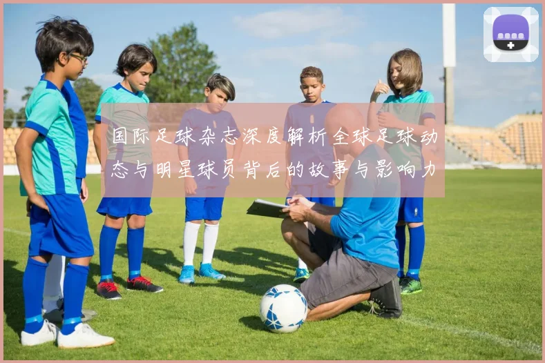 国际足球杂志深度解析全球足球动态与明星球员背后的故事与影响力