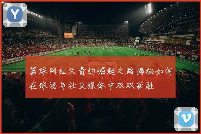 篮球网红天青的崛起之路揭秘如何在球场与社交媒体中双双获胜