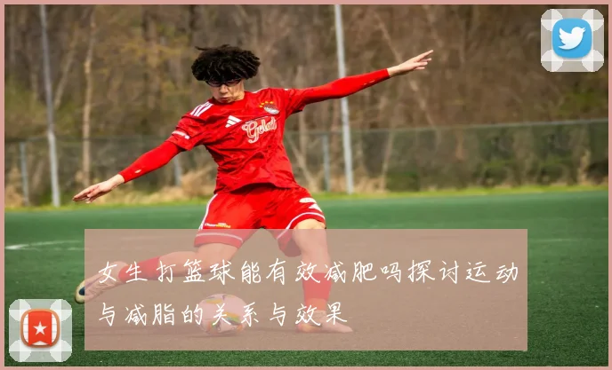 女生打篮球能有效减肥吗探讨运动与减脂的关系与效果