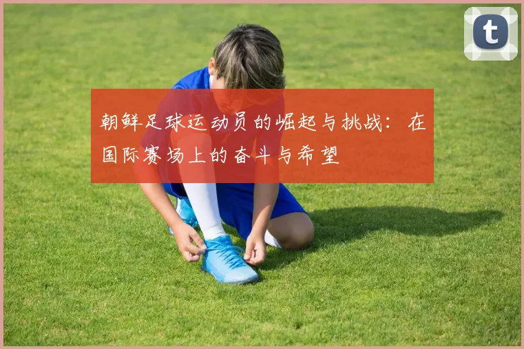 朝鲜足球运动员的崛起与挑战：在国际赛场上的奋斗与希望