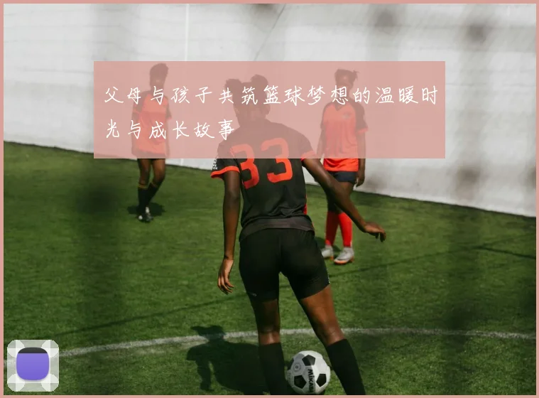 父母与孩子共筑篮球梦想的温暖时光与成长故事